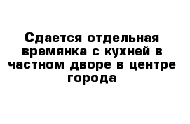 Сдается отдельная времянка с кухней в частном дворе в центре города